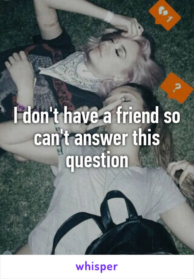 I don't have a friend so can't answer this question