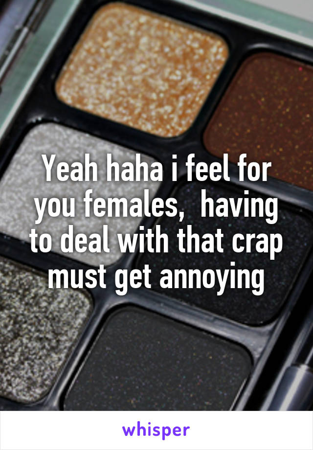 Yeah haha i feel for you females,  having to deal with that crap must get annoying