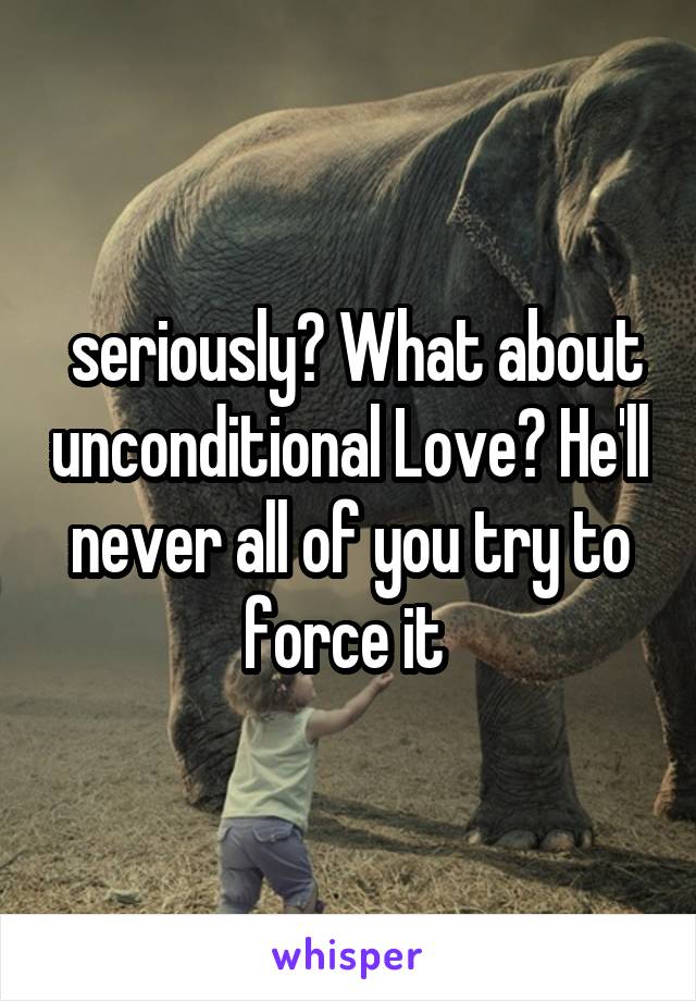  seriously? What about unconditional Love? He'll never all of you try to force it 