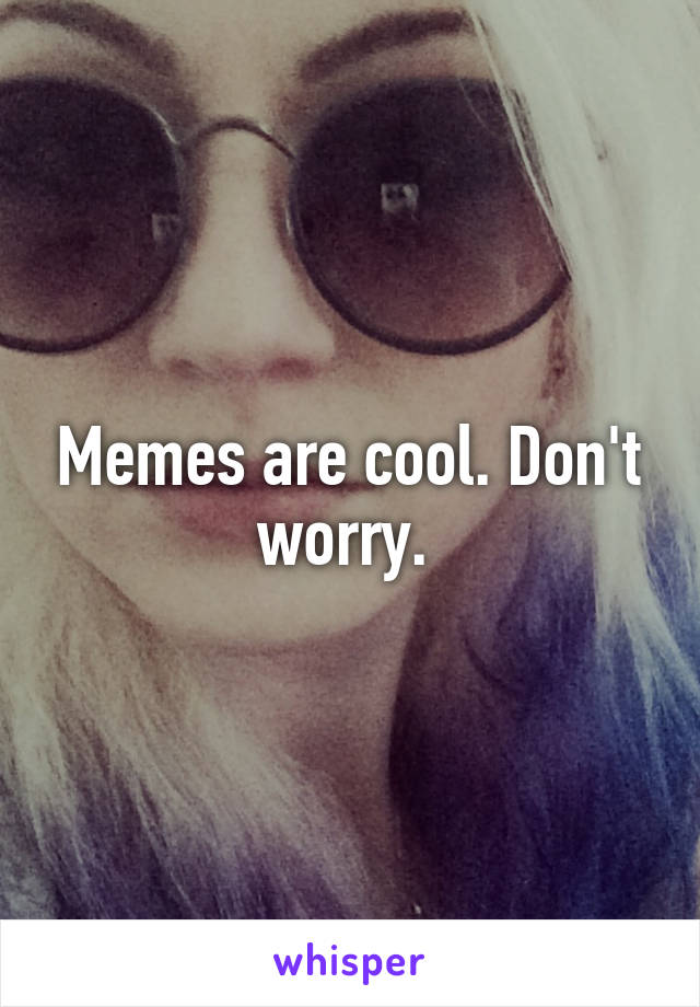 Memes are cool. Don't worry. 