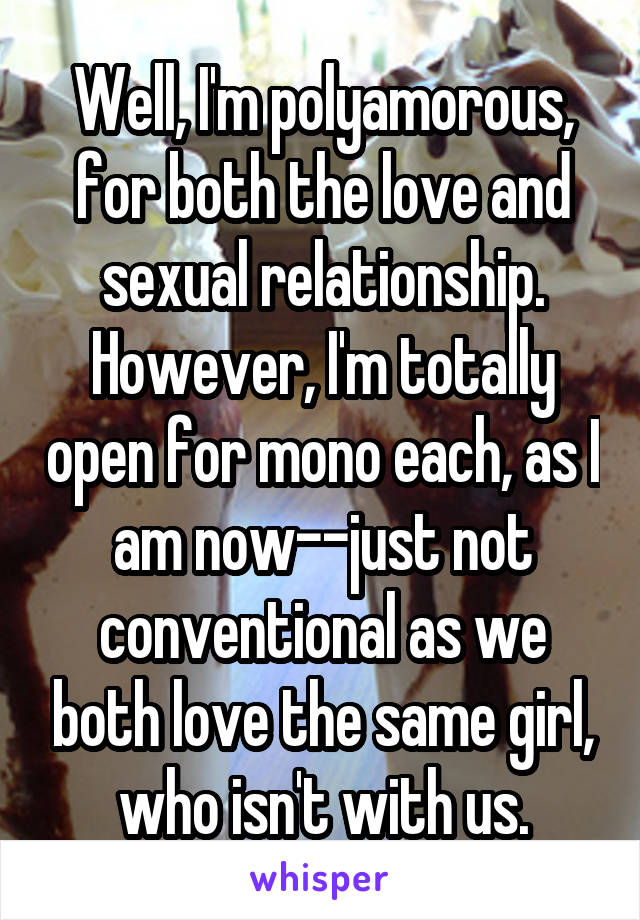 Well, I'm polyamorous, for both the love and sexual relationship. However, I'm totally open for mono each, as I am now--just not conventional as we both love the same girl, who isn't with us.