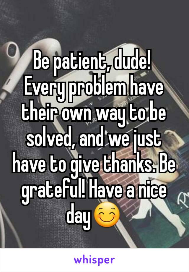 Be patient, dude! 
Every problem have their own way to be solved, and we just have to give thanks. Be grateful! Have a nice day😊