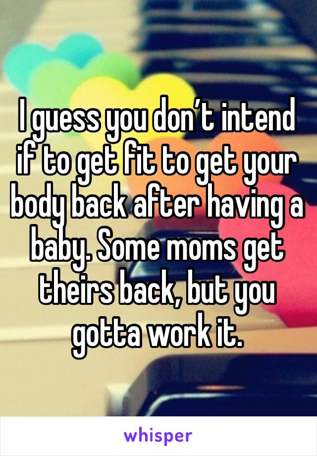 I guess you don’t intend if to get fit to get your body back after having a baby. Some moms get theirs back, but you gotta work it.