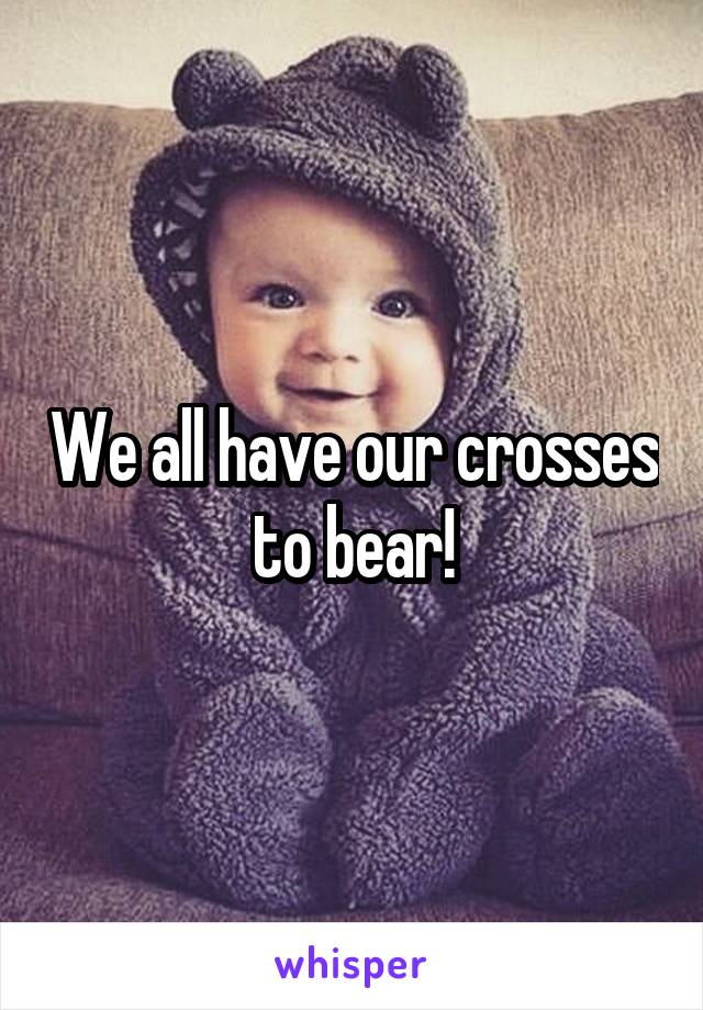 We all have our crosses to bear!