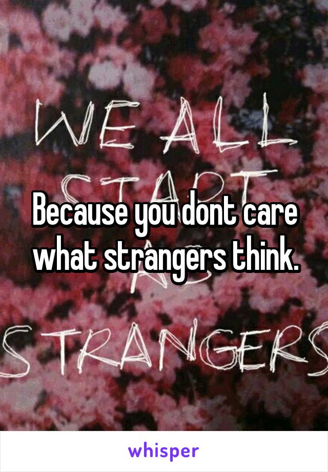 Because you dont care what strangers think.