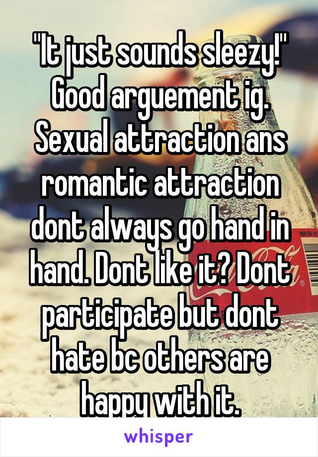 "It just sounds sleezy!" Good arguement ig. Sexual attraction ans romantic attraction dont always go hand in hand. Dont like it? Dont participate but dont hate bc others are happy with it.