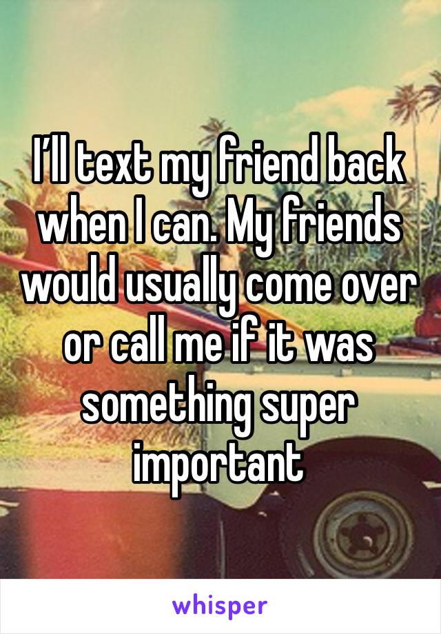 I’ll text my friend back when I can. My friends would usually come over or call me if it was something super important 
