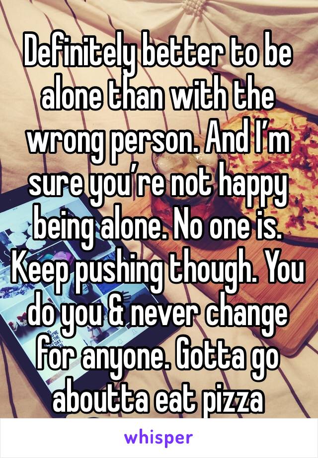 Definitely better to be alone than with the wrong person. And I’m sure you’re not happy being alone. No one is. Keep pushing though. You do you & never change for anyone. Gotta go aboutta eat pizza