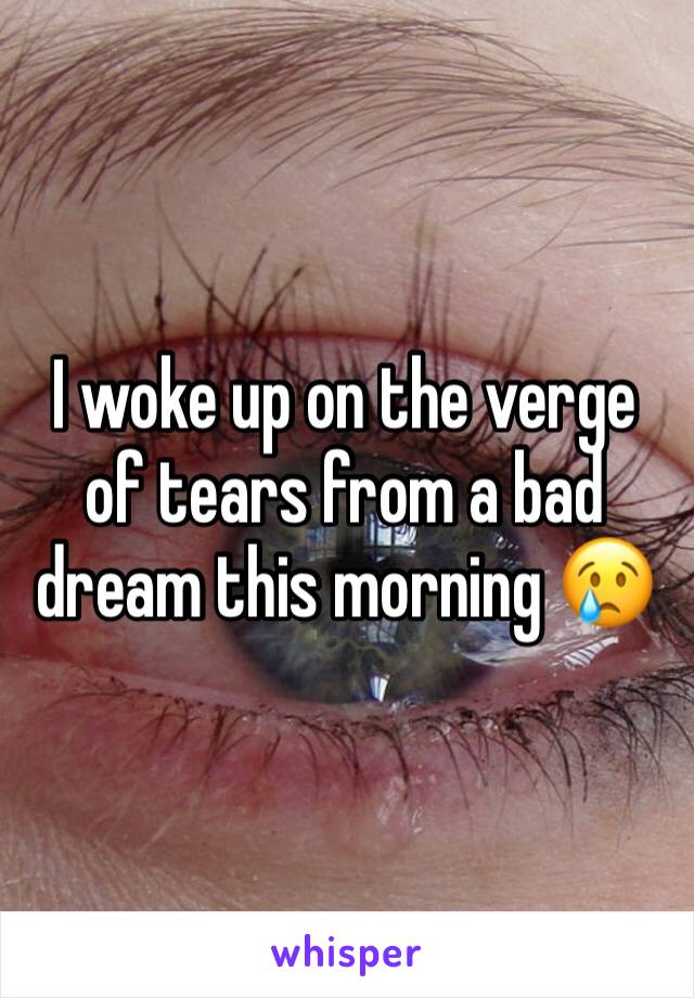 I woke up on the verge of tears from a bad dream this morning 😢