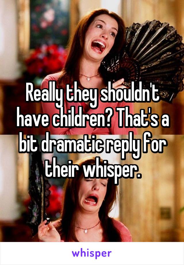 Really they shouldn't have children? That's a bit dramatic reply for their whisper.