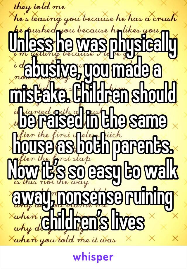 Unless he was physically abusive, you made a mistake. Children should be raised in the same house as both parents. Now it’s so easy to walk away, nonsense ruining children’s lives