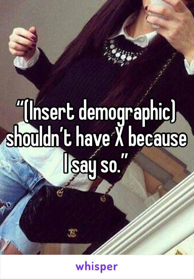 “(Insert demographic) shouldn’t have X because I say so.”