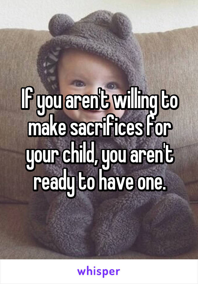 If you aren't willing to make sacrifices for your child, you aren't ready to have one.