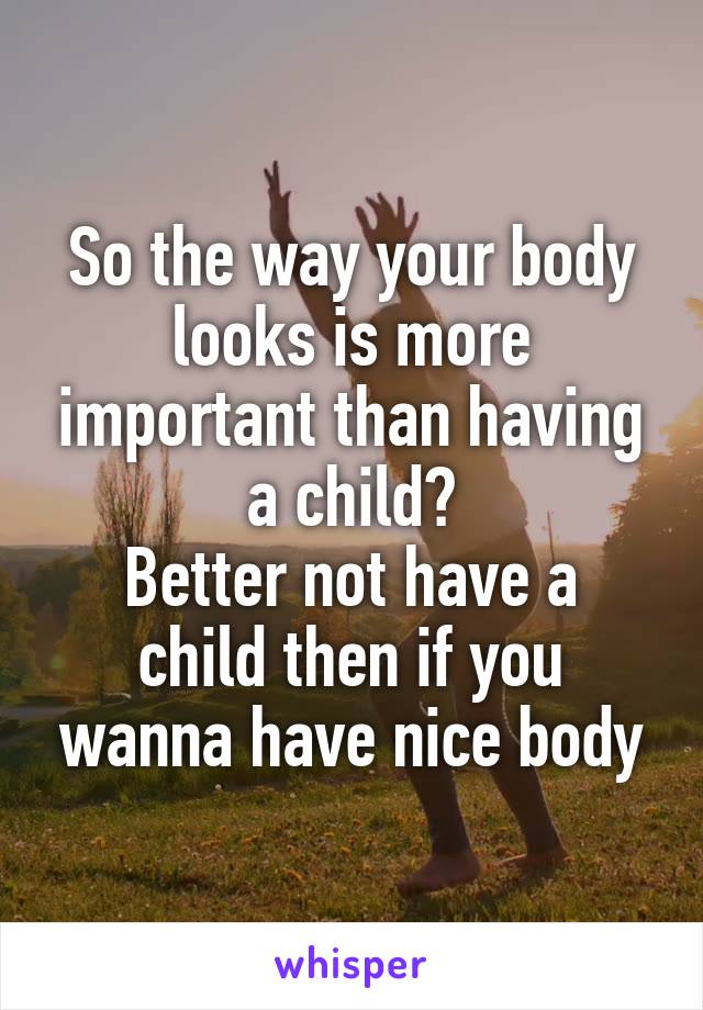 So the way your body looks is more important than having a child?
Better not have a child then if you wanna have nice body