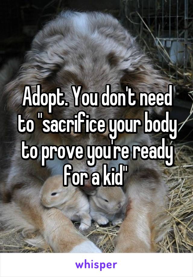 Adopt. You don't need to "sacrifice your body to prove you're ready for a kid" 