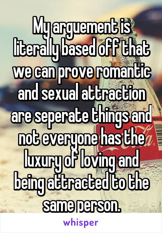 My arguement is literally based off that we can prove romantic and sexual attraction are seperate things and not everyone has the luxury of loving and being attracted to the same person.