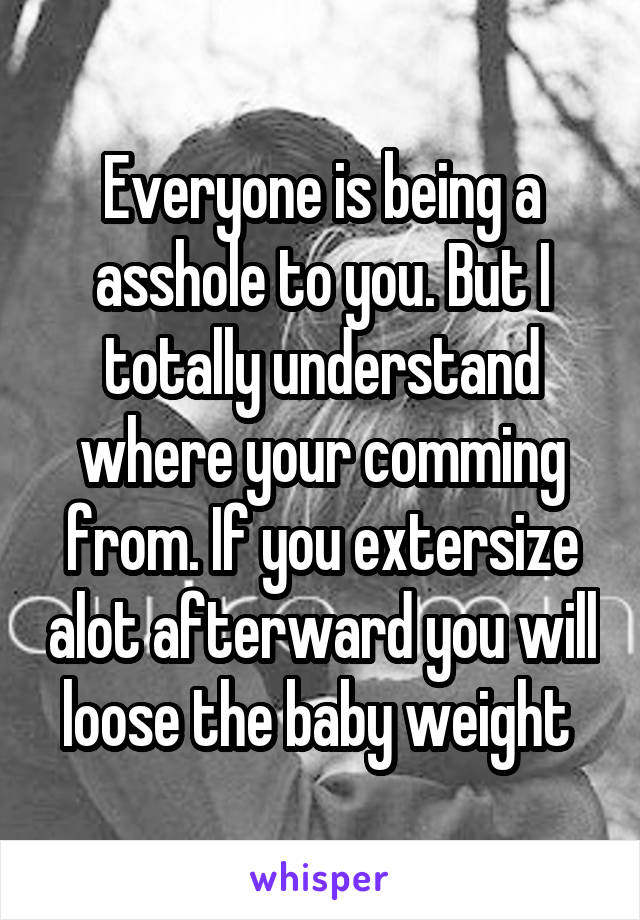 Everyone is being a asshole to you. But I totally understand where your comming from. If you extersize alot afterward you will loose the baby weight 