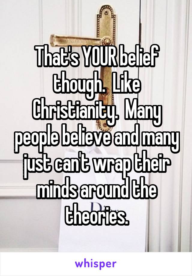 That's YOUR belief though.  Like Christianity.  Many people believe and many just can't wrap their minds around the theories.