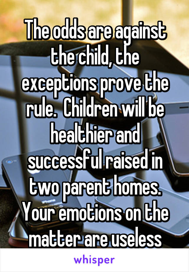 The odds are against the child, the exceptions prove the rule.  Children will be healthier and successful raised in two parent homes. Your emotions on the matter are useless