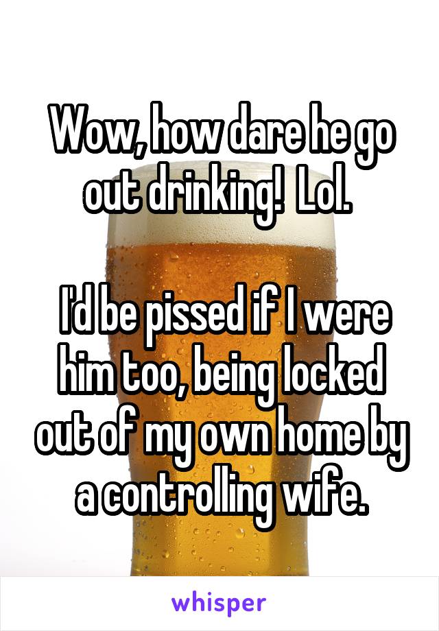 Wow, how dare he go out drinking!  Lol. 

 I'd be pissed if I were him too, being locked out of my own home by a controlling wife.
