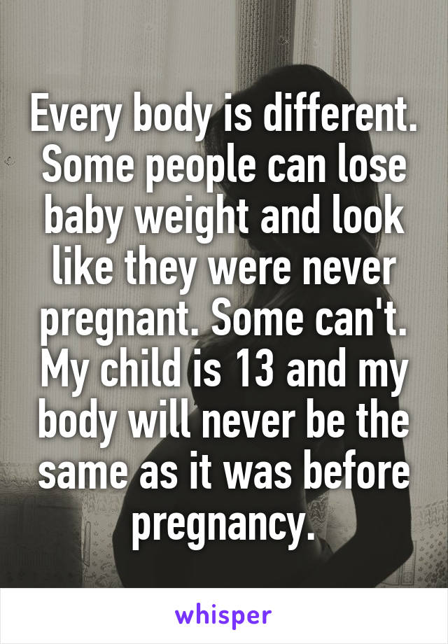 Every body is different. Some people can lose baby weight and look like they were never pregnant. Some can't. My child is 13 and my body will never be the same as it was before pregnancy.