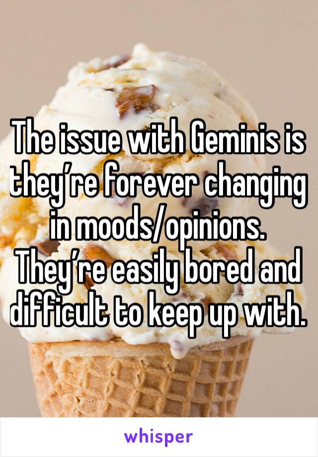 The issue with Geminis is they’re forever changing in moods/opinions. They’re easily bored and difficult to keep up with.