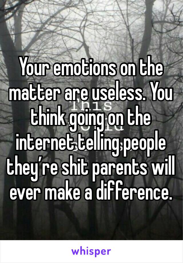 Your emotions on the matter are useless. You think going on the internet telling people they’re shit parents will ever make a difference.