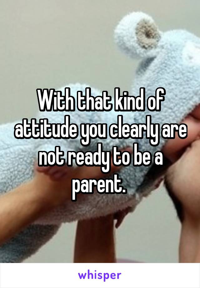 With that kind of attitude you clearly are not ready to be a parent. 