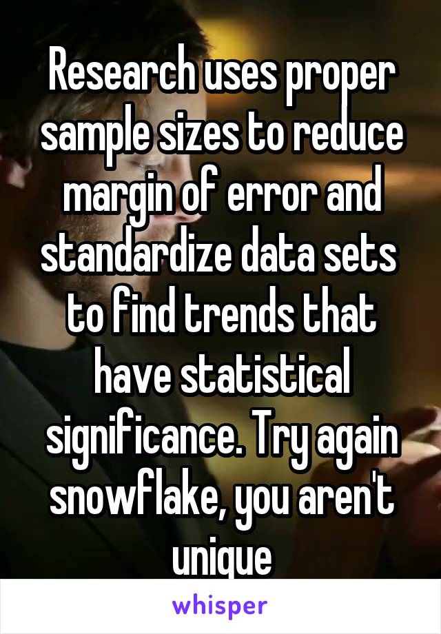 Research uses proper sample sizes to reduce margin of error and standardize data sets  to find trends that have statistical significance. Try again snowflake, you aren't unique