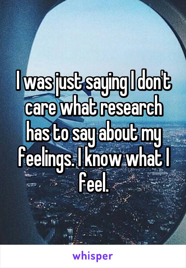 I was just saying I don't care what research has to say about my feelings. I know what I feel.