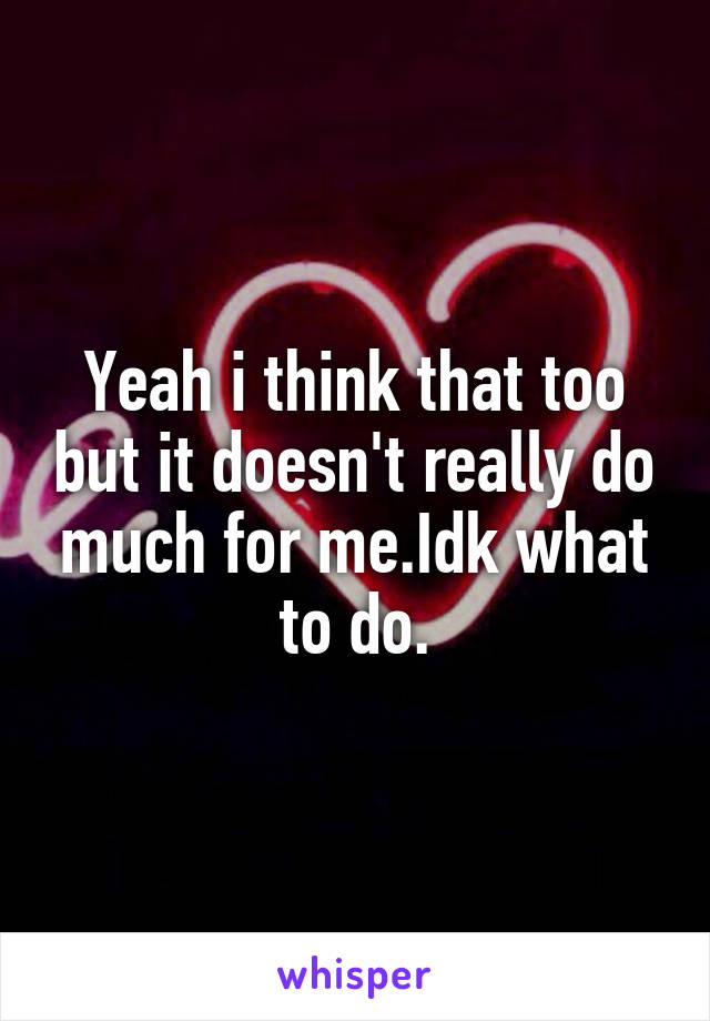 Yeah i think that too but it doesn't really do much for me.Idk what to do.