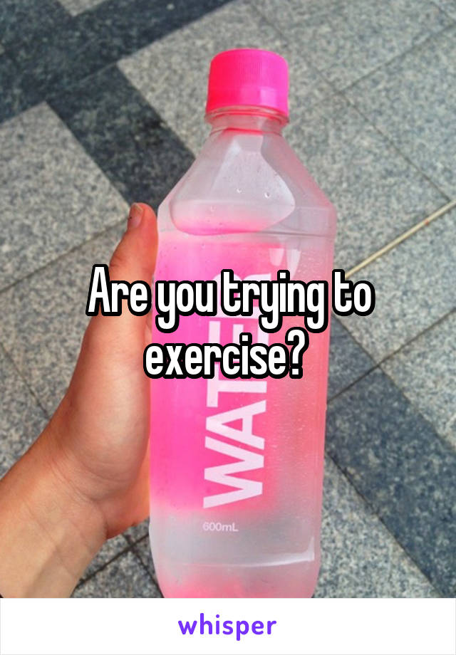 Are you trying to exercise? 