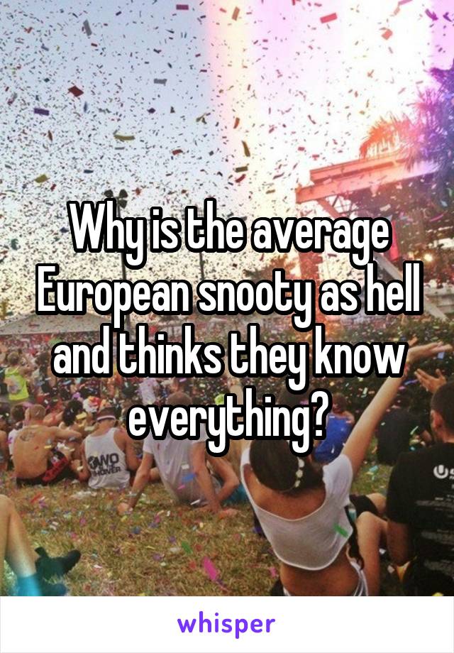 Why is the average European snooty as hell and thinks they know everything?