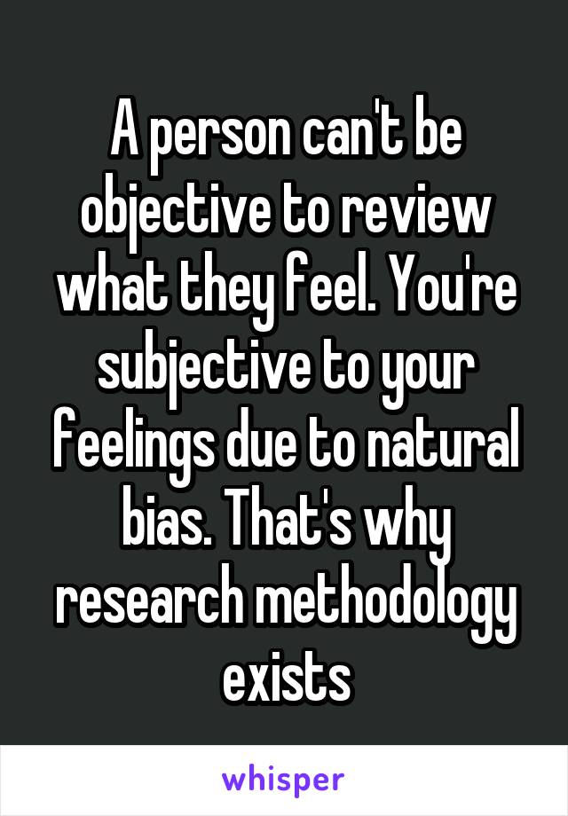 A person can't be objective to review what they feel. You're subjective to your feelings due to natural bias. That's why research methodology exists