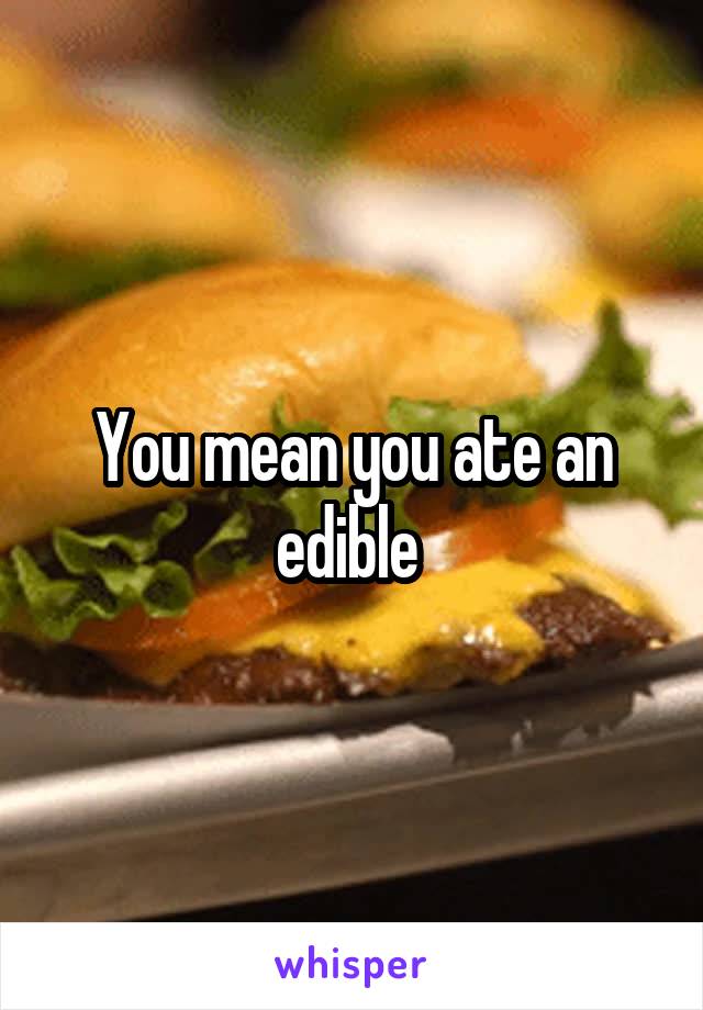 You mean you ate an edible 