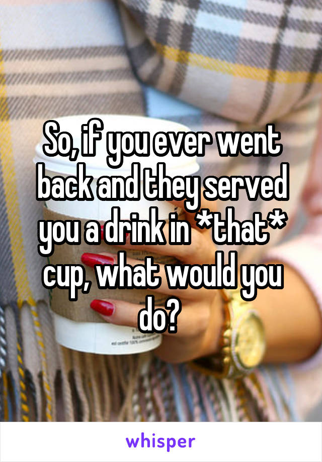 So, if you ever went back and they served you a drink in *that* cup, what would you do? 