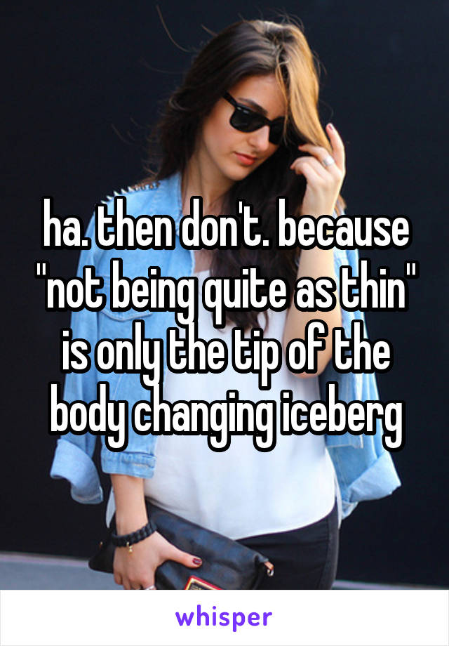 ha. then don't. because "not being quite as thin" is only the tip of the body changing iceberg