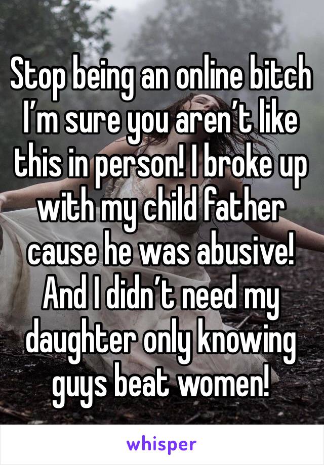 Stop being an online bitch I’m sure you aren’t like this in person! I broke up with my child father cause he was abusive! And I didn’t need my daughter only knowing guys beat women! 