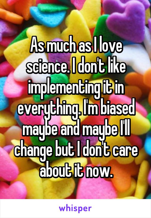 As much as I love science. I don't like implementing it in everything. I'm biased maybe and maybe I'll change but I don't care about it now.