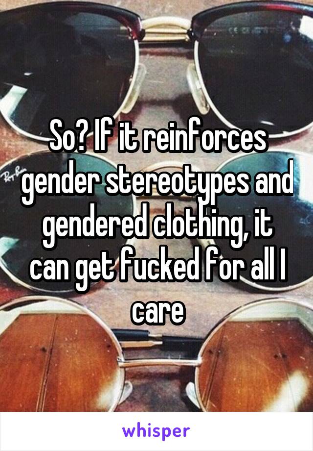 So? If it reinforces gender stereotypes and gendered clothing, it can get fucked for all I care