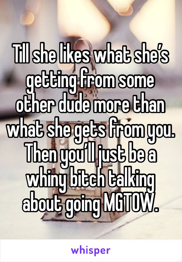 Till she likes what she’s getting from some other dude more than what she gets from you.  Then you’ll just be a whiny bitch talking about going MGTOW. 