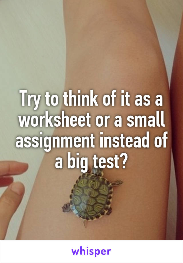 Try to think of it as a worksheet or a small assignment instead of a big test?