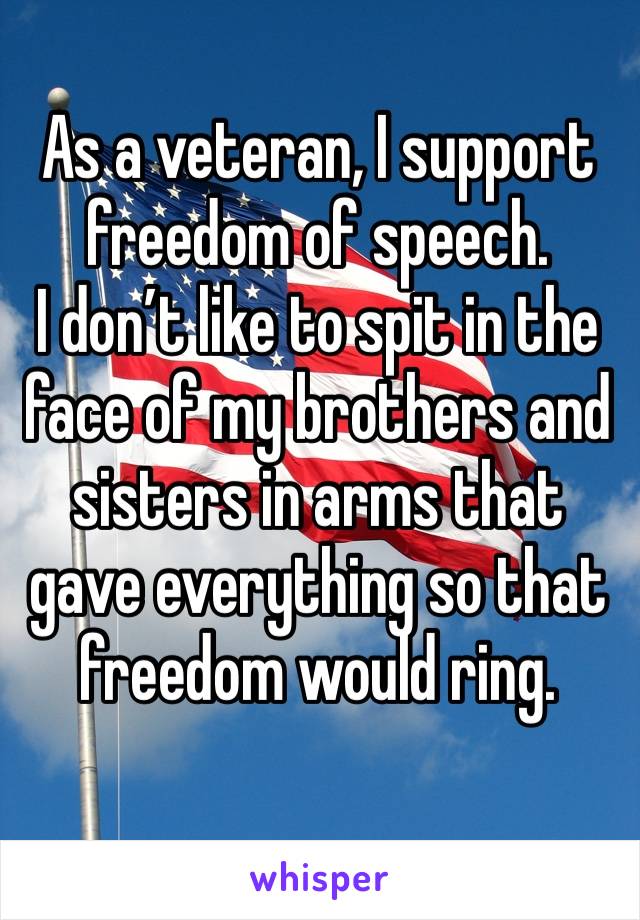 As a veteran, I support freedom of speech. 
I don’t like to spit in the face of my brothers and sisters in arms that gave everything so that freedom would ring. 