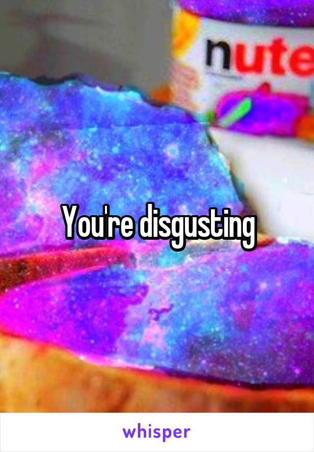 You're disgusting