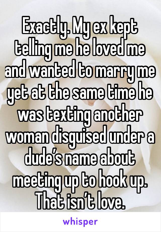 Exactly. My ex kept telling me he loved me and wanted to marry me  yet at the same time he was texting another woman disguised under a dude’s name about meeting up to hook up. That isn’t love.