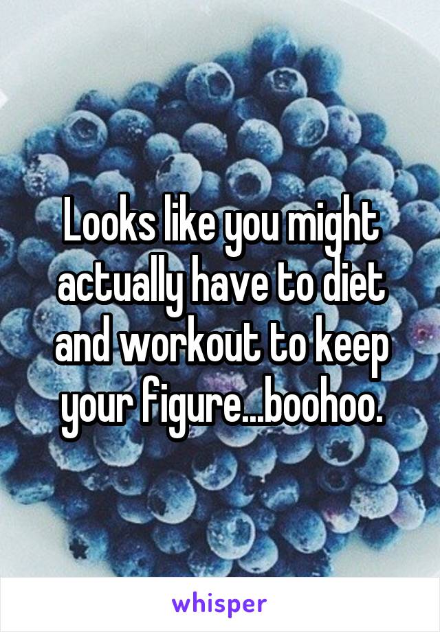 Looks like you might actually have to diet and workout to keep your figure...boohoo.