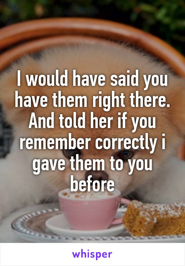 I would have said you have them right there. And told her if you remember correctly i gave them to you before