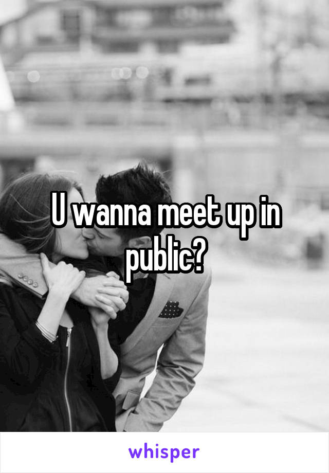 U wanna meet up in public?