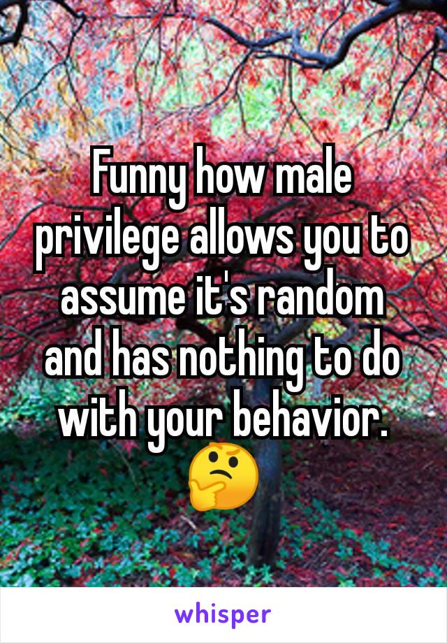 Funny how male privilege allows you to assume it's random and has nothing to do with your behavior.  🤔
