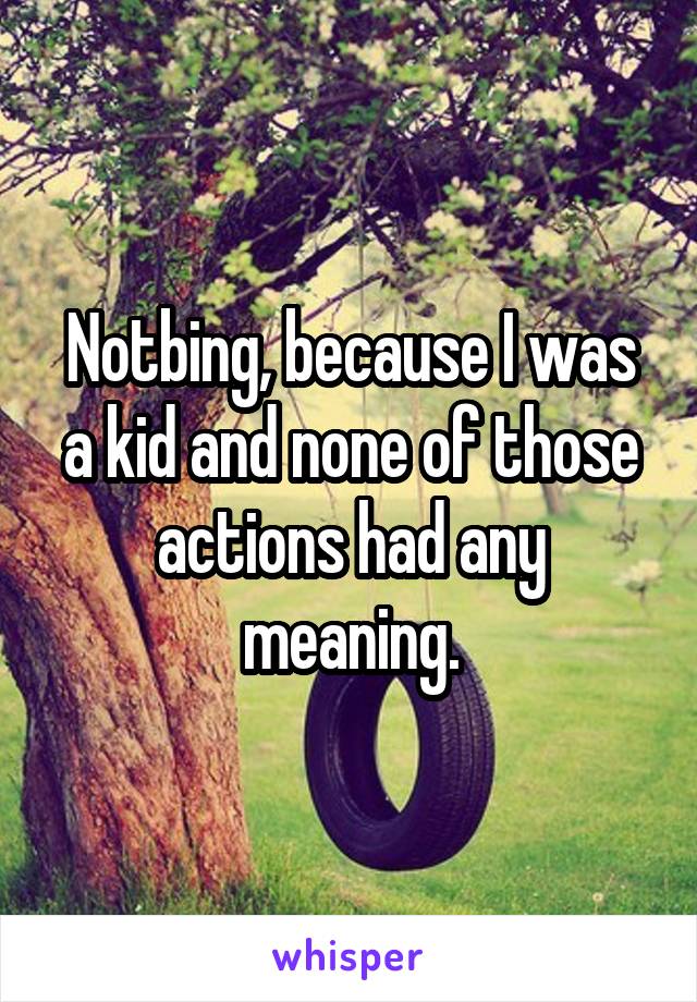Notbing, because I was a kid and none of those actions had any meaning.